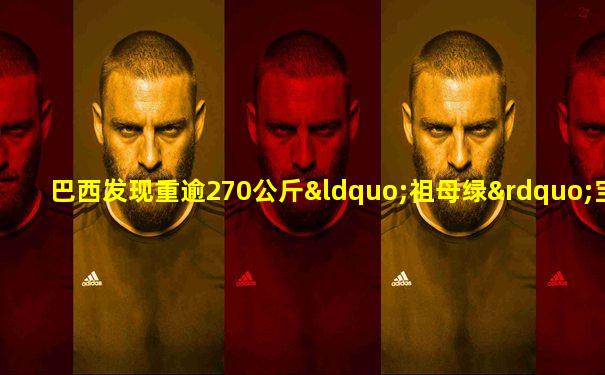 巴西发现重逾270公斤“祖母绿”宝石 价值约20亿